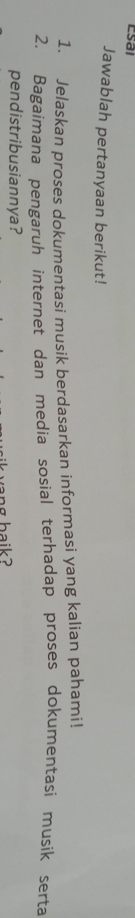 Esal 
Jawablah pertanyaan berikut! 
1. Jelaskan proses dokumentasi musik berdasarkan informasi yang kalian pahami! 
2. Bagaimana pengaruh internet dan media sosial terhadap proses dokumentasi musik serta 
pendistribusiannya? 
vang baik?