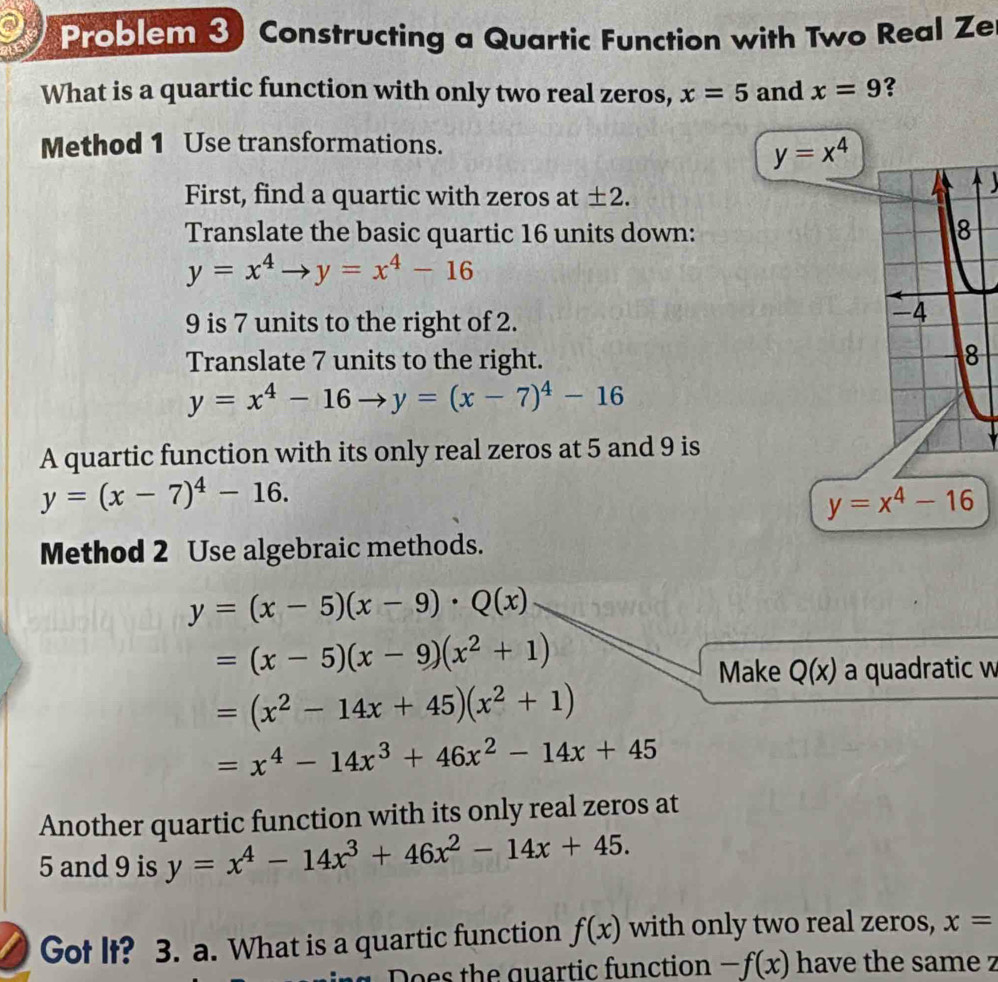 Problem 3) Constructing a Quartic Function with Two Real Ze 
What is a quartic function with only two real zeros, x=5 and x=9 ? 
Method 1 Use transformations.
y=x^4
First, find a quartic with zeros at ± 2. 

Translate the basic quartic 16 units down:
y=x^4to y=x^4-16
9 is 7 units to the right of 2. 
Translate 7 units to the right.
y=x^4-16to y=(x-7)^4-16
A quartic function with its only real zeros at 5 and 9 is
y=(x-7)^4-16.
y=x^4-16
Method 2 Use algebraic methods.
y=(x-5)(x-9)· Q(x)
=(x-5)(x-9)(x^2+1)
Make Q(x) a quadratic w
=(x^2-14x+45)(x^2+1)
=x^4-14x^3+46x^2-14x+45
Another quartic function with its only real zeros at
5 and 9 is y=x^4-14x^3+46x^2-14x+45. 
Got It? 3. a. What is a quartic function f(x) with only two real zeros, x=
Does the quartic function -f(x) have the same z