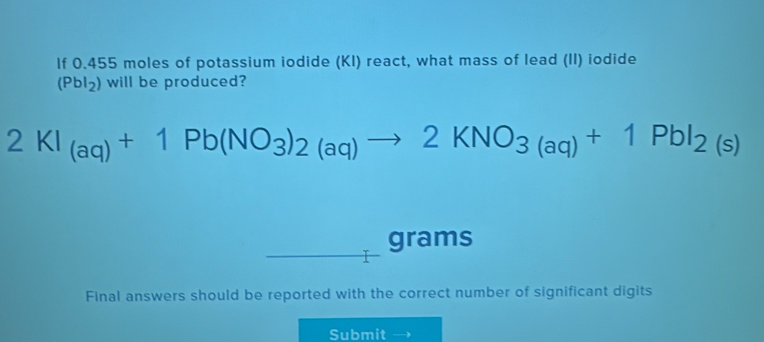 If 0.455 moles of potassium iodide (KI) react, what mass of lead (II) iodide
(Pbl_2) will be produced?
2KI_(aq)+1Pb(NO_3)_2(aq)to 2KNO_3(aq)+1PbI_2(s)
grams
Final answers should be reported with the correct number of significant digits 
Submit