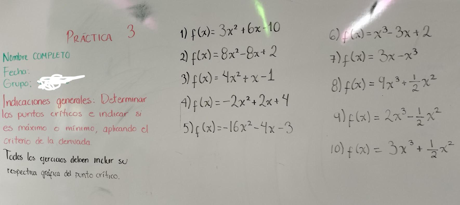 PRncTia 3 1 f(x)=3x^2+6x-10 f(x)=x^3-3x+2
6) 
Nombre COmpLETo 
2) f(x)=8x^2-8x+2 f(x)=3x-x^3
) 
Fecha: 
Grupo: 
3 f(x)=4x^2+x-1
8) f(x)=9x^3+ 1/2 x^2
Indicacones generales: Determinar 
4) f(x)=-2x^2+2x+4
los puntos criticos e indicar si 
es maximo o minimo, aplicando d 
5) f(x)=-16x^2-4x-3
f(x)=2x^3- 1/2 x^2
criterio de la denvada 
10) f(x)=3x^3+ 1/2 x^2
Todes los geraaos deleen inchor sc 
respectia graguca del ponto crifico.