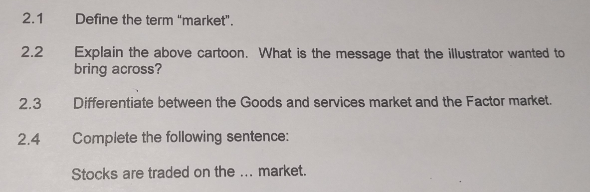 2.1 Define the term “market”. 
2.2 Explain the above cartoon. What is the message that the illustrator wanted to 
bring across? 
2.3 Differentiate between the Goods and services market and the Factor market. 
2.4 Complete the following sentence: 
Stocks are traded on the ... market.