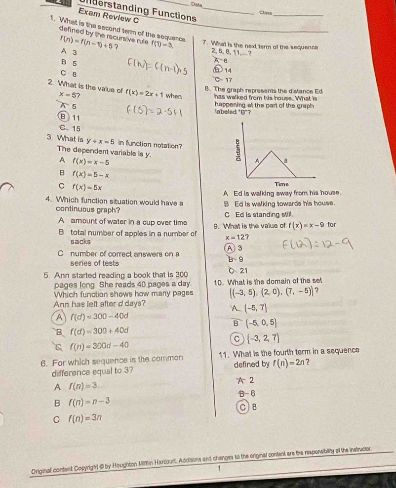 Data Class_
Uderstanding Functions_
Exam Review C
1. What is the second term of the sequence f(1)=3, 7. What is the next term of the sequence
defined by the recursive rule
f(n)=f(n-1)+5 2, 5, 8, 11,.. ?
A 3 ?
B 5
A B
14
C 8 C 17
8. The graph represents the distance Ed
2. What is the value of f(x)=2x+1 when has walked from his house. What is
x=5 ?
happening at the part of the graph
A 5 labeled *B"?
B 11
C 15
3. What is y+x=5 in function notation?
The dependent variable is y.
A f(x)=x-5
B f(x)=5-x
C f(x)=5x
A Ed is walking away from his house.
4. Which function situation would have a B Ed is walking towards his house.
continuous graph?
C Ed is standing still.
A amount of water in a cup over time 9. What is the value of f(x)=x-9 for
B total number of apples in a number of x=12 ?
sacks
C number of correct answers on a A 3 B 9
series of tests
5. Ann started reading a book that is 300 C 21
pages long She reads 40 pages a day 10. What is the domain of the set
Which function shows how many pages (-3,5),(2,0),(7,-5) ?
Ann has left after d days?
 -5,7
A f(d)=300-40d
B  -5,0,5
B f(d)=300+40d
C  -3,2,7
C f(n)=300d-40
6. For which sequence is the common 11. What is the fourth term in a sequence
difference equal to 3? defined by f(n)=2n ?
A f(n)=3
A 2
B- 6
B f(n)=n-3
C)B
C f(n)=3n
Original content Copyright @by Houghton Mifflin Harcourt, Additions and changes to the original content are the responsibility of the Instructor.
1