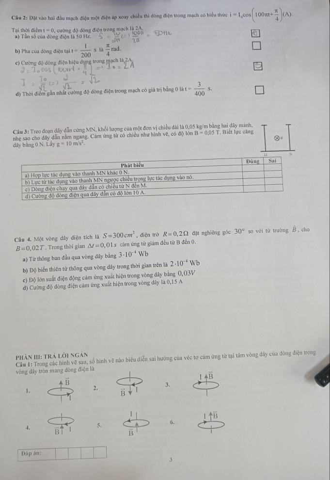 Câu 2:D△ Et vào hai đầu mạch điện một điện áp xoay chiều thi dòng điện trong mạch có biểu thức i=I_ocos (100π t+ π /4 )(A).
Tại thời điển t=0 , cường độ đông điện trong mạch là 2A.
a
a) Tần số của đòng điện là 50 Hz.
b) Pha của dòng điện tại t= 1/200 s là  π /4  rad.
c) Cường độ dòng điện hiệu dụng trong mạch là 2A
d) Thời điểm gần nhất cường độ dòng điện trong mạch có giá trị bằng 0 là t= 3/400 s. □
Câu 3: Treo đoạn dây dẫn cứng MN, khổi lượng của một đơn vị chiều dài là 0,05 kg/m bằng hai dây mảnh,
nhẹ sao cho dây dẫn nằm ngang. Cảm ứng từ có chiều như hình vẽ, có độ lớn B=0.05T , Biết lực căng
otimes v
dây bằng 0 N. Lây g=10m/s^2.
Câu 4. Một vòng dây diện tích là S=300cm^2 , điện trở R=0,2Omega đặt nghiēng gỏc 30° so với từ trường vector B , cho
B=0,02T. Trong thời gian △ t=0 0,01 5 cảm ứng từ giảm đều từ B đến 0.
a) Từ thông ban đầu qua vòng dây bằng 3· 10^(-4)Wb
b) Độ biển thiên từ thông qua vòng dây trong thời gian trên là 2· 10^(-4)Wb
c) Độ lớn suất điện động cảm ứng xuất hiện trong vòng đây bằng 0,03V
d) Cường độ dòng điện cám ứng xuất hiện trong vòng dây là 0,15 A
Phản III: Trả 10 Đi ngàn
Câu 1: Trong các hình vẽ sau, số hình vẽ nào biểu diễn sai hướng của véc tơ cảm ứng từ tại tâm vòng dây của dòng điện trong
vòng dây tròn mang dòng điện là
1 4overline B
vector B
3.
1.
2.
uparrow overline B
4. `I 5.
6.
B1
B
Dáp án:
3