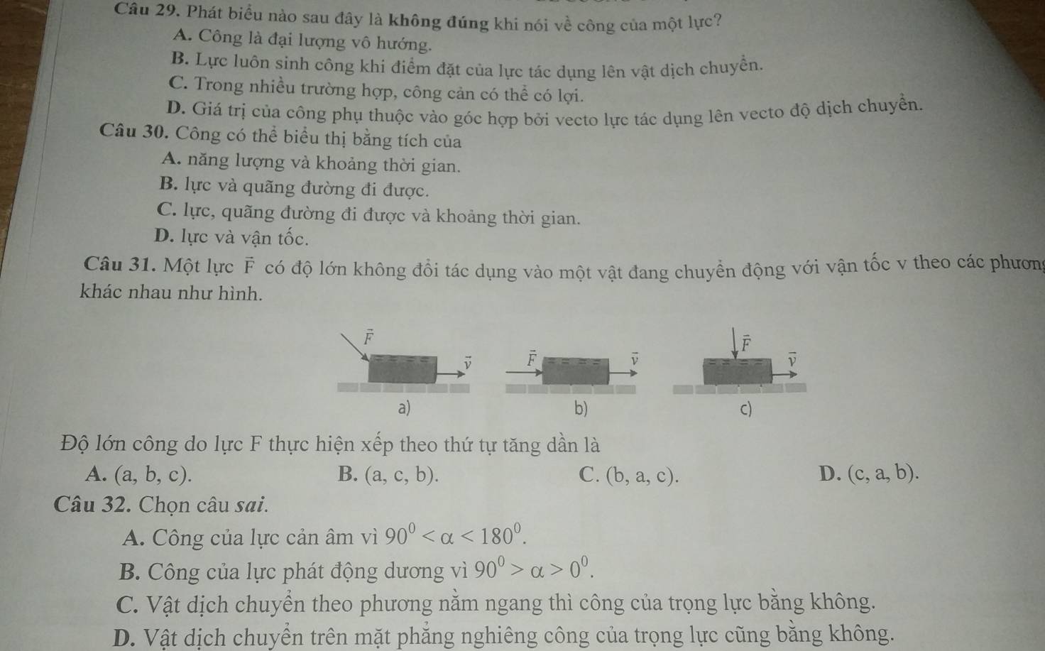 Phát biểu nào sau đây là không đúng khi nói về công của một lực?
A. Công là đại lượng vô hướng.
B. Lực luôn sinh công khi điểm đặt của lực tác dụng lên vật dịch chuyền.
C. Trong nhiều trường hợp, công cản có thể có lợi.
D. Giá trị của công phụ thuộc vào góc hợp bởi vecto lực tác dụng lên vecto độ dịch chuyển.
Câu 30. Công có thể biểu thị bằng tích của
A. năng lượng và khoảng thời gian.
B. lực và quãng đường đi được.
C. lực, quãng đường đi được và khoảng thời gian.
D. lực và vận tốc.
Câu 31. Một lực F có độ lớn không đổi tác dụng vào một vật đang chuyển động với vận tốc v theo các phươn
khác nhau như hình.
F
vector v
a)
b)
C)
Độ lớn công do lực F thực hiện xếp theo thứ tự tăng dần là
A. (a,b,c). B. (a,c,b). C. (b,a,c). D. (c,a,b). 
Câu 32. Chọn câu sai.
A. Công của lực cản âm vì 90° <180°. 
B. Công của lực phát động dương vì 90°>alpha >0°.
C. Vật dịch chuyển theo phương nằm ngang thì công của trọng lực bằng không.
D. Vật dịch chuyền trên mặt phăng nghiêng công của trọng lực cũng bằng không.