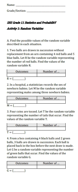 Name:_
Grade/Section:_
SHS Grade 11 Statistics and ProbabilitY
Activity 1: Random Variables
A. Find the possible values of the random variable
described in each situation.
1. Two balls are drawn in succession without
replacement from an urn containing 4 red balls and 5
blue balls. Let R be the random variable representing
the number of red balls. Find the values of the
random variable R
2. In a hospital, a statistician records the sex of
newborn babies. Let M be the random variable
representing males among three newborn babies.
overline M= _  
3. Four coins are tossed. Let T be the random variable
representing the number of tails that occur. Find the
values of the random variable T.
T= 3
4. From a box containing 4 black balls and 2 green
balls, 3 balls are drawn in succession. Each ball is
placed back in the box before the next draw is made.
Let G be a random variable representing the number
of green balls that occur. Find the values of the
random variable G.
G= _ _ 