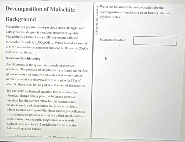 Write the balanced chemical equation for the 
Decomposition of Malachite decomposition of malachite upon heating. Include 
Background physical states. 
Malachite is a popular semi-precious stone. Its light and 
dark green bands give it a unique ornamental quality. 
Malachite is a form of copper(II) carbonate with the balanced equation: 
molecular formula Cu_2CO_3(OH)_2. When heated to around
200°C , malachite decomposes into copper(II) oxide (CuO) 
and other products. 
Reaction Stoichiometry 
Stoichiometry is the quantitative study of chemical 
reactions. The premise of stoichiometry is based on the law 
of conservation of mass, which states that matter can be 
neither created nor destroyed: if you start with 12 g of 
atom X, there must be 12 g of X at the end of the reaction. 
We can write a chemical equation that describes the 
chemical change taking place. A balanced chemical 
equation has the correct ratios for the reactants and 
products used, and these ratios are given in smallest, 
whole-number ratios possible; those ratios (or coefficients 
in a balanced chemical reaction) are called stoichiometric 
molar ratios. For example, magnesium reacts with 
hydrochloric acid in a 1:2 stoichiometric ratio in the 
balanced equation below: