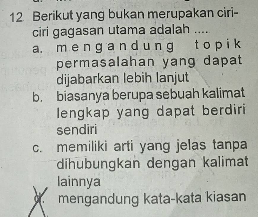 Berikut yang bukan merupakan ciri-
ciri gagasan utama adalah ....
a. m e n g a n d u ng t o p i k
permasalahan yang dapat
dijabarkan lebih lanjut
b. biasanya berupa sebuah kalimat
lengkap yang dapat berdiri
sendiri
c. memiliki arti yang jelas tanpa
dihubungkan dengan kalimat
lainnya
a. mengandung kata-kata kiasan