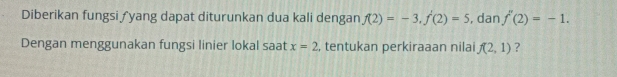 Diberikan fungsi ƒyang dapat diturunkan dua kali dengan f(2)=-3, f'(2)=5 , dan f''(2)=-1. 
Dengan menggunakan fungsi linier lokal saat x=2 , tentukan perkiraaan nilai f(2,1) ?