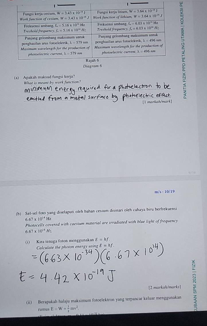 Diagram 6
(a) Apakah maksud fungsi kerja?
What is meant by work function?
[1 markah/mark]
9/19
m/s : 10/19
(b) Sel-sel foto yang diselaputi oleh bahan cesium disinari oleh cahaya biru berfrekuensi
6.67* 10^(14)Hz.
Photocells covered with caesium material are irradiated with blue light of frequency
6.67* 10^(14)Hz
(i) Kira tenaga foton menggunakan E=hf.
Calculate the photon energy using E=hf.
[2 markal/marks]
(ii) Berapakah halaju maksimum fotoelektron yang terpancar keluar menggunakan
rumus E=W+ 1/2 mv^2.