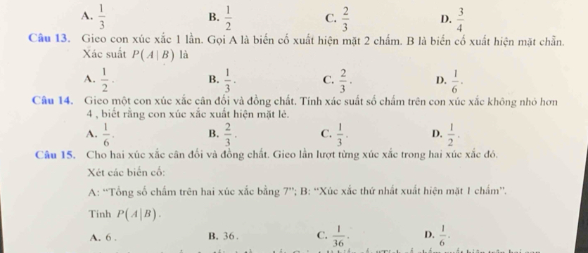 A.  1/3   1/2   2/3  D.  3/4 
B.
C.
Câu 13. Gieo con xúc xắc 1 lần. Gọi A là biến cố xuất hiện mặt 2 chấm. B là biến cố xuất hiện mặt chẵn.
Xác suất P(A|B) là
A.  1/2 ·  1/3 ·  2/3 ·  1/6 ·
B.
C.
D.
Câu 14. Gieo một con xúc xắc cân đối và đồng chất. Tính xác suất số chấm trên con xúc xắc không nhỏ hơn
4 , biết rằng con xúc xắc xuất hiện mặt lẻ.
A.  1/6 .  2/3 .  1/3 .  1/2 . 
B.
C.
D.
Câu 15. Cho hai xúc xắc cân đối và đồng chất. Gieo lần lượt từng xúc xắc trong hai xúc xắc đó.
Xét các biến cố:
A: “Tổng số chấm trên hai xúc xắc bằng 7 ”; B: “Xúc xắc thứ nhất xuất hiện mặt 1 chấm”.
Tinh P(A|B).
A. 6. B. 36. C.  1/36 · D.  1/6 ·