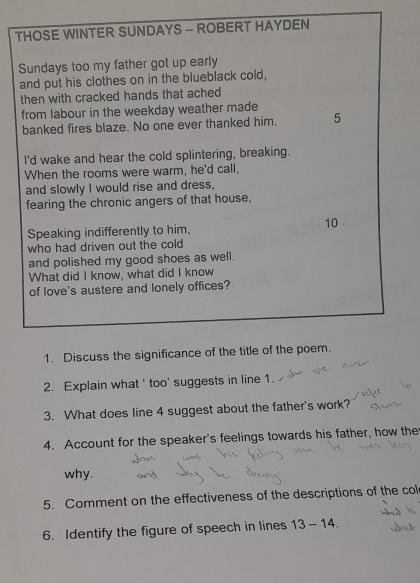 THOSE WINTER SUNDAYS - ROBERT HAYDEN 
Sundays too my father got up early 
and put his clothes on in the blueblack cold, 
then with cracked hands that ached 
from labour in the weekday weather made 
banked fires blaze. No one ever thanked him. 5 
I'd wake and hear the cold splintering, breaking. 
When the rooms were warm, he'd call, 
and slowly I would rise and dress, 
fearing the chronic angers of that house, 
Speaking indifferently to him,
10
who had driven out the cold 
and polished my good shoes as well. 
What did I know, what did I know 
of love's austere and lonely offices? 
1. Discuss the significance of the title of the poem. 
2. Explain what ' too' suggests in line 1. 
3. What does line 4 suggest about the father's work? 
4. Account for the speaker's feelings towards his father, how the 
why. 
5. Comment on the effectiveness of the descriptions of the col 
6. Identify the figure of speech in lines 13-14.