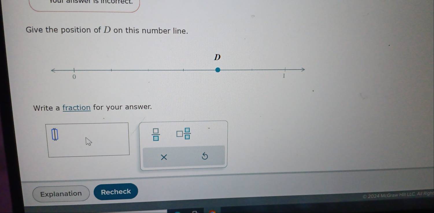 four answer is incoffect. 
Give the position of D on this number line. 
Write a fraction for your answer.
 □ /□   □  □ /□  
× 
Explanation Recheck 
© 2024 McGraw Hill LLC. All R