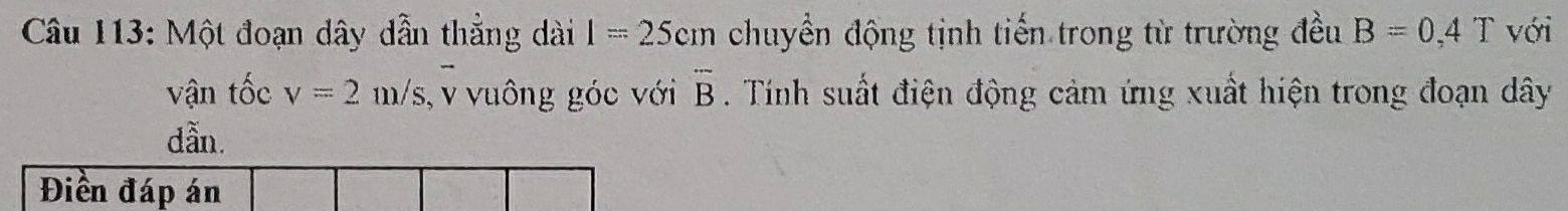 Một đoạn dây dẫn thẳng dài 1=25cm chuyền động tịnh tiến trong từ trường đều B=0,4T với 
vận tốc v=2m/s , v vuông góc với overline B. Tính suất điện động cảm ứng xuất hiện trong đoạn dây
dẫn. 
Điền đáp án