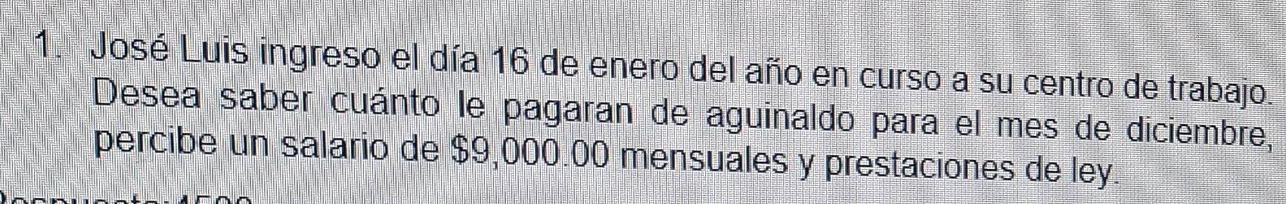 José Luis ingreso el día 16 de enero del año en curso a su centro de trabajo 
Desea saber cuánto le pagaran de aguinaldo para el mes de diciembre, 
percibe un salario de $9,000.00 mensuales y prestaciones de ley.