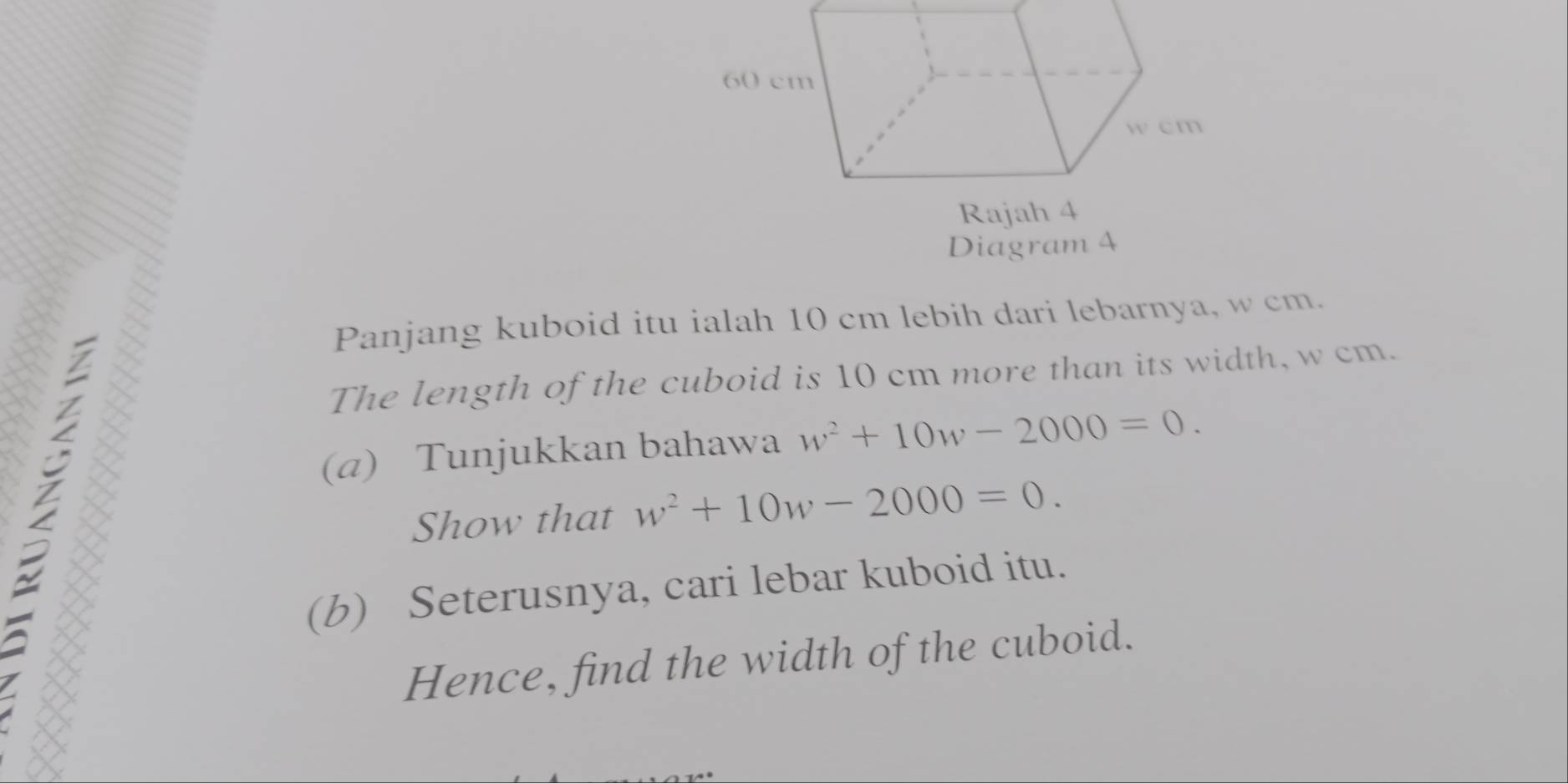 Diagram 4 
Panjang kuboid itu ialah 10 cm lebih dari lebarnya, w cm. 
The length of the cuboid is 10 cm more than its width, w cm. 
(@) Tunjukkan bahawa w^2+10w-2000=0. 
Show that w^2+10w-2000=0. 
(b) Seterusnya, cari lebar kuboid itu. 
Hence, find the width of the cuboid.