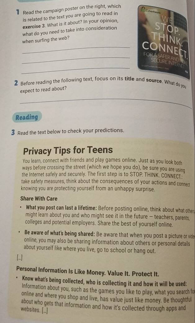 Read the campaign poster on the right, which 
is related to the text you are going to read in 
exercise 3. What is it about? In your opinion, 
what do you need to take into consideration 
when surfing the web? 
_ 
_ 
_ 
2 Before reading the following text, focus on its title and source. What do you 
expect to read about? 
_ 
Reading 
3 Read the text below to check your predictions. 
Privacy Tips for Teens 
You learn, connect with friends and play games online. Just as you look both 
ways before crossing the street (which we hope you do), be sure you are using 
the Internet safely and securely. The first step is to STOP. THINK. CONNECT.: 
take safety measures, think about the consequences of your actions and connect 
knowing you are protecting yourself from an unhappy surprise. 
Share With Care 
What you post can last a lifetime: Before posting online, think about what others 
might learn about you and who might see it in the future - teachers, parents, 
colleges and potential employers. Share the best of yourself online. 
Be aware of what's being shared: Be aware that when you post a picture or vide 
online, you may also be sharing information about others or personal details 
about yourself like where you live, go to school or hang out. 
[...] 
Personal Information Is Like Money. Value It. Protect It. 
Know what's being collected, who is collecting it and how it will be used: 
Information about you, such as the games you like to play, what you search fo 
online and where you shop and live, has value just like money. Be thoughtful 
about who gets that information and how it's collected through apps and 
websites. [...]