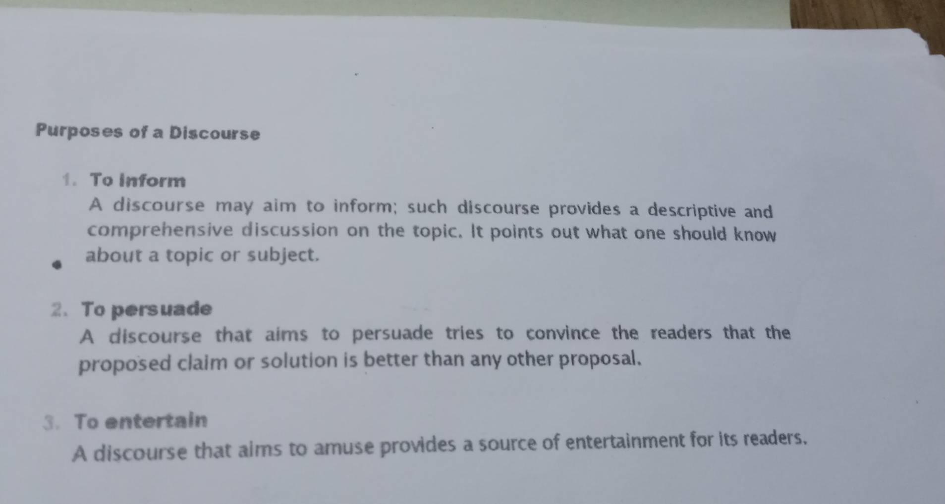 Purposes of a Discourse
1. To inform
A discourse may aim to inform; such discourse provides a descriptive and
comprehensive discussion on the topic. It points out what one should know
about a topic or subject.
2. To persuade
A discourse that aims to persuade tries to convince the readers that the
proposed claim or solution is better than any other proposal.
3. To entertain
A discourse that aims to amuse provides a source of entertainment for its readers.