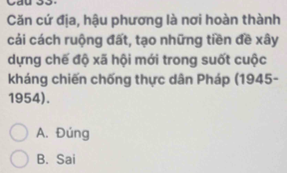 Căn cứ địa, hậu phương là nơi hoàn thành
cải cách ruộng đất, tạo những tiền đề xây
dựng chế độ xã hội mới trong suốt cuộc
kháng chiến chống thực dân Pháp (1945-
1954).
A. Đúng
B. Sai