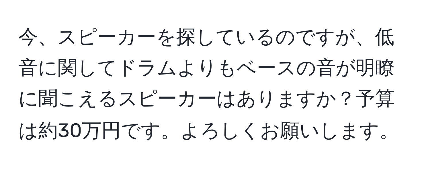 今、スピーカーを探しているのですが、低音に関してドラムよりもベースの音が明瞭に聞こえるスピーカーはありますか？予算は約30万円です。よろしくお願いします。