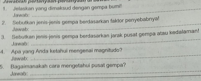 Jawablah pertanyaan-pertanyan u 
1. Jelaskan yang dimaksud dengan gempa bumi! 
Jawab: 
_ 
2. Sebutkan jenis-jenis gempa berdasarkan faktor penyebabnya! 
Jawab: 
3. Sebutkan jenis-jenis gempa berdasarkan jarak pusat gempa atau kedalaman! 
Jawab: 
_ 
4. Apa yang Anda ketahui mengenai magnitudo? 
Jawab: 
_ 
5. Bagaimanakah cara mengetahui pusat gempa? 
Jawab: 
_