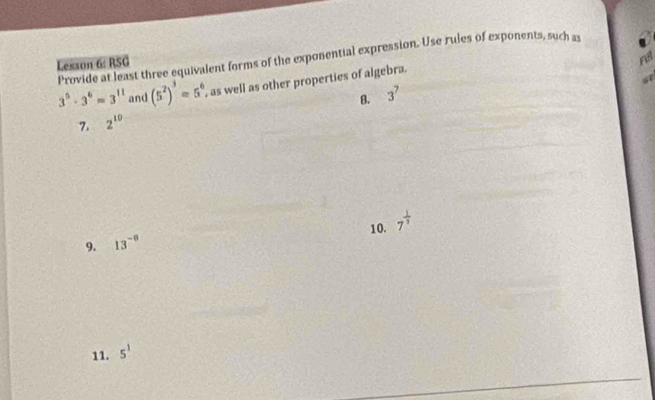 Provide at least three equivalent forms of the exponential expression. Use rules of exponents, such as 
Lexson 6: RSG 
F8 
we
3^5· 3^6=3^(11) and (5^2)^3=5^6 as well as other properties of algebra. 
8. 3^7
7. 2^(10)
10. 7^(frac 1)3
9. 13^(-8)
11. 5^1