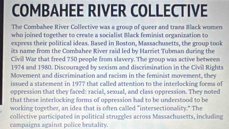 COMBAHEE RIVER COLLECTIVE 
The Combahee River Collective was a group of queer and trans Black women 
who joined together to create a socialist Black feminist organization to 
express their political ideas. Based in Boston, Massachusetts, the group took 
its name from the Combahee River raid led by Harriet Tubman during the 
Civil War that freed 750 people from slavery. The group was active between
1974 and 1980. Discouraged by sexism and discrimination in the Civil Rights 
Movement and discrimination and racism in the feminist movement, they 
issued a statement in 1977 that called attention to the interlocking forms of 
oppression that they faced: racial, sexual, and class oppression. They noted 
that these interlocking forms of oppression had to be understood to be 
working together, an idea that is often called “intersectionality.” The 
collective participated in political struggles across Massachusetts, including 
campaigns against police brutality.