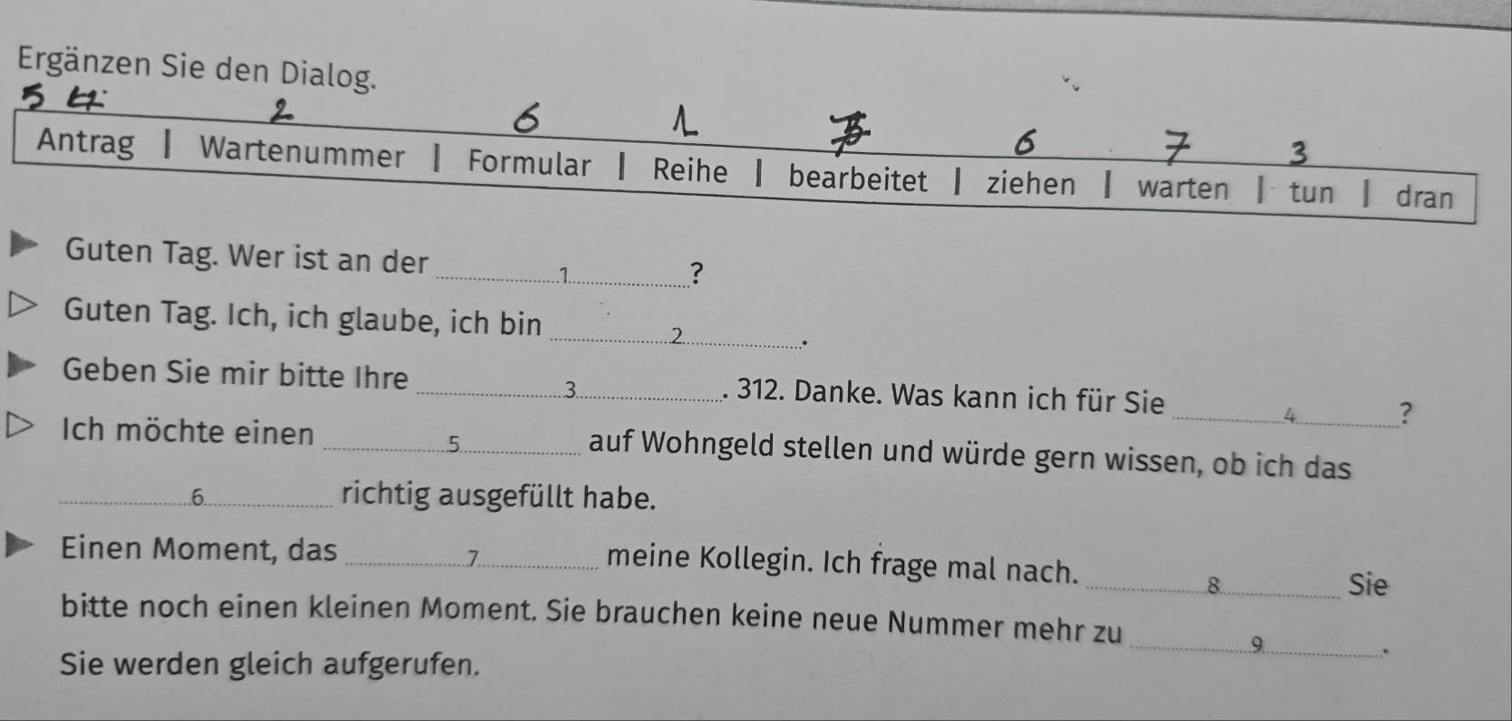 Ergänzen Sie den Dialo 
Guten Tag. Wer ist an der _? 
Guten Tag. Ich, ich glaube, ich bin 
_2 
● 
Geben Sie mir bitte Ihre _. 312. Danke. Was kann ich für Sie 
3 
_? 
Ich möchte einen _auf Wohngeld stellen und würde gern wissen, ob ich das 
_6 
richtig ausgefüllt habe. 
Einen Moment, das_ 
7 
meine Kollegin. Ich frage mal nach. 
_8 Sie 
bitte noch einen kleinen Moment. Sie brauchen keine neue Nummer mehr zu 
_a 
Sie werden gleich aufgerufen. 
.