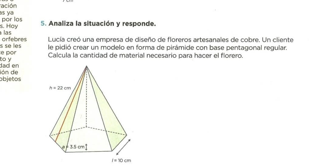 ración
s ya
por los
s. Hoy 5. Analiza la situación y responde.
las
orfebres  Lucía creó una empresa de diseño de floreros artesanales de cobre. Un cliente
s se les le pidió crear un modelo en forma de pirámide con base pentagonal regular.
e por Calcula la cantidad de material necesario para hacer el florero.
to y
dad en
ión de
objetos