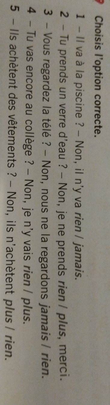 Choisis l'option correcte.
1 - Il va à la piscine ? - Non, il n'y va rien / jamais.
2 - Tu prends un verre d'eau ? - Non, je ne prends rien / plus, merci.
3 - Vous regardez la télé ? - Non, nous ne la regardons jamais / rien.
4 - Tu vas encore au collège ? - Non, je n'y vais rien / plus.
5 - Ils achètent des vêtements ? - Non, ils n'achètent plus / rien.