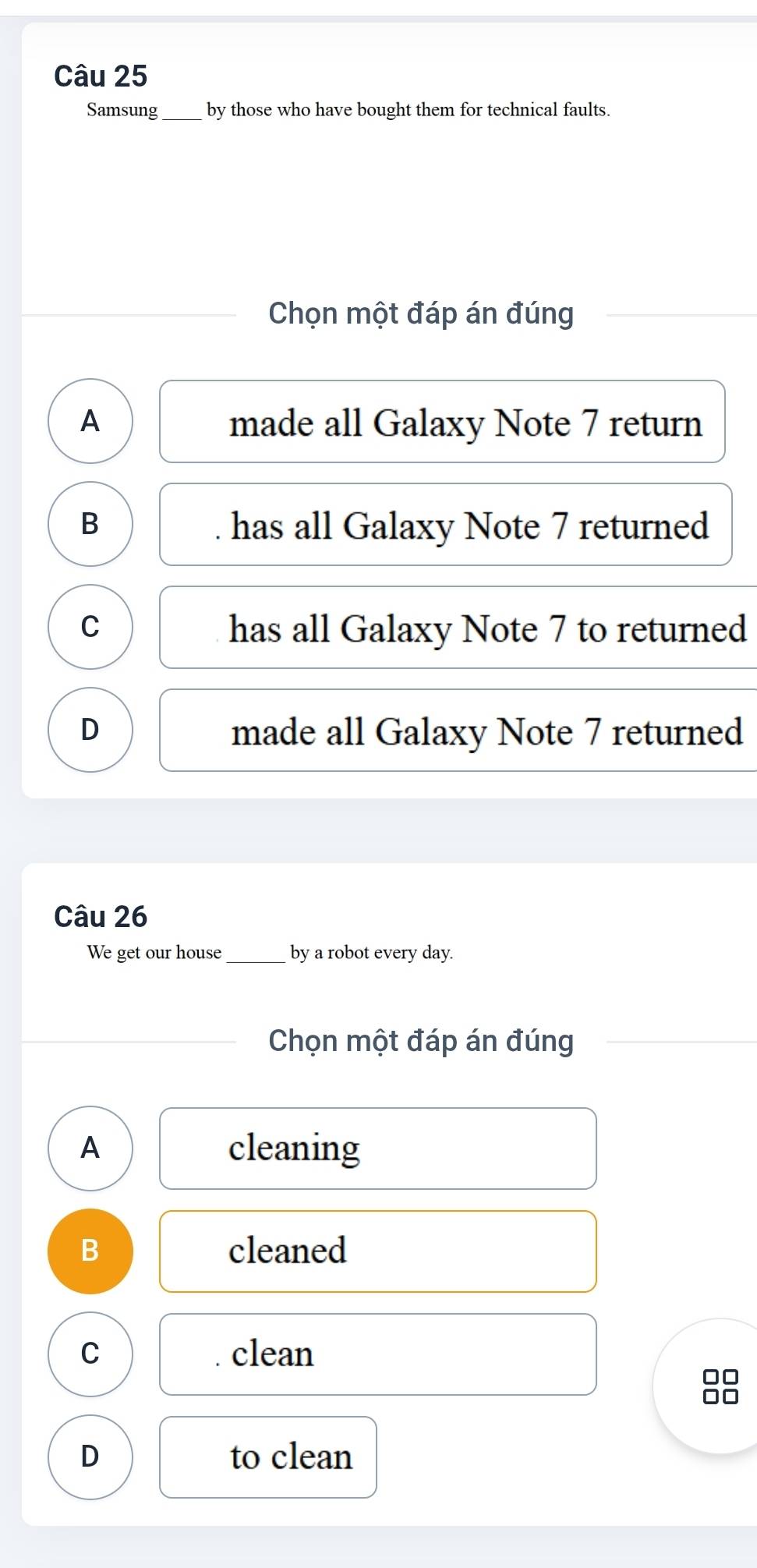 Samsung_ by those who have bought them for technical faults.
Chọn một đáp án đúng
A made all Galaxy Note 7 return
B . has all Galaxy Note 7 returned
C has all Galaxy Note 7 to returned
D made all Galaxy Note 7 returned
Câu 26
We get our house_ by a robot every day.
Chọn một đáp án đúng
A cleaning
B cleaned
C . clean
D to clean