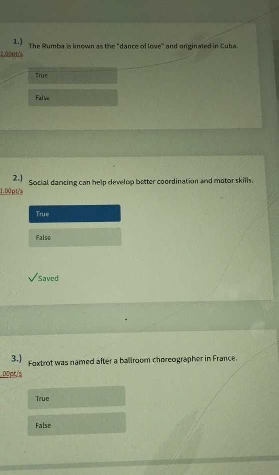 1.) The Rumba is known as the "dance of love" and originated in Cuba.
1.00pt/s
True
False
2.) Social dancing can help develop better coordination and motor skills.
1.00pt/s
True
False
Saved
3.) Foxtrot was named after a ballroom choreographer in France.
.00pt/s
True
False