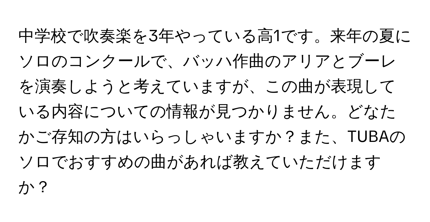 中学校で吹奏楽を3年やっている高1です。来年の夏にソロのコンクールで、バッハ作曲のアリアとブーレを演奏しようと考えていますが、この曲が表現している内容についての情報が見つかりません。どなたかご存知の方はいらっしゃいますか？また、TUBAのソロでおすすめの曲があれば教えていただけますか？