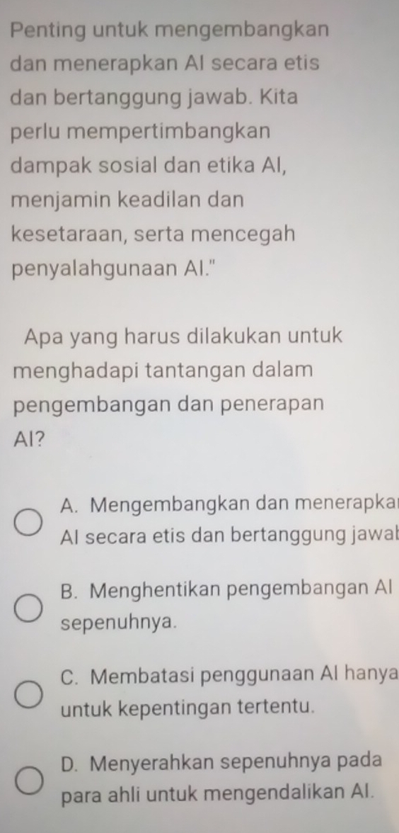 Penting untuk mengembangkan
dan menerapkan AI secara etis
dan bertanggung jawab. Kita
perlu mempertimbangkan
dampak sosial dan etika Al,
menjamin keadilan dan
kesetaraan, serta mencegah
penyalahgunaan AI."
Apa yang harus dilakukan untuk
menghadapi tantangan dalam
pengembangan dan penerapan
AI?
A. Mengembangkan dan menerapka
AI secara etis dan bertanggung jawal
B. Menghentikan pengembangan Al
sepenuhnya.
C. Membatasi penggunaan Al hanya
untuk kepentingan tertentu.
D. Menyerahkan sepenuhnya pada
para ahli untuk mengendalikan AI.