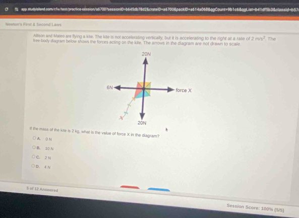 Newton's First & Second Laws
Allison and Mateo are flying a kite. The kite is not accelerating vertically, but it is acceferating to the right at a rate of 2m/s^2
free-body diagram below shows the forces acting on the kite. The arrows in the diagram are not drawn to scale. . The
If the mass of the kite is 2 kg, what is the value of force X in the diagram?
A. D N
B. 10 N
C. 2 N
D. 4 N
5 of 12 Answered Session Score: 100% (5/5)