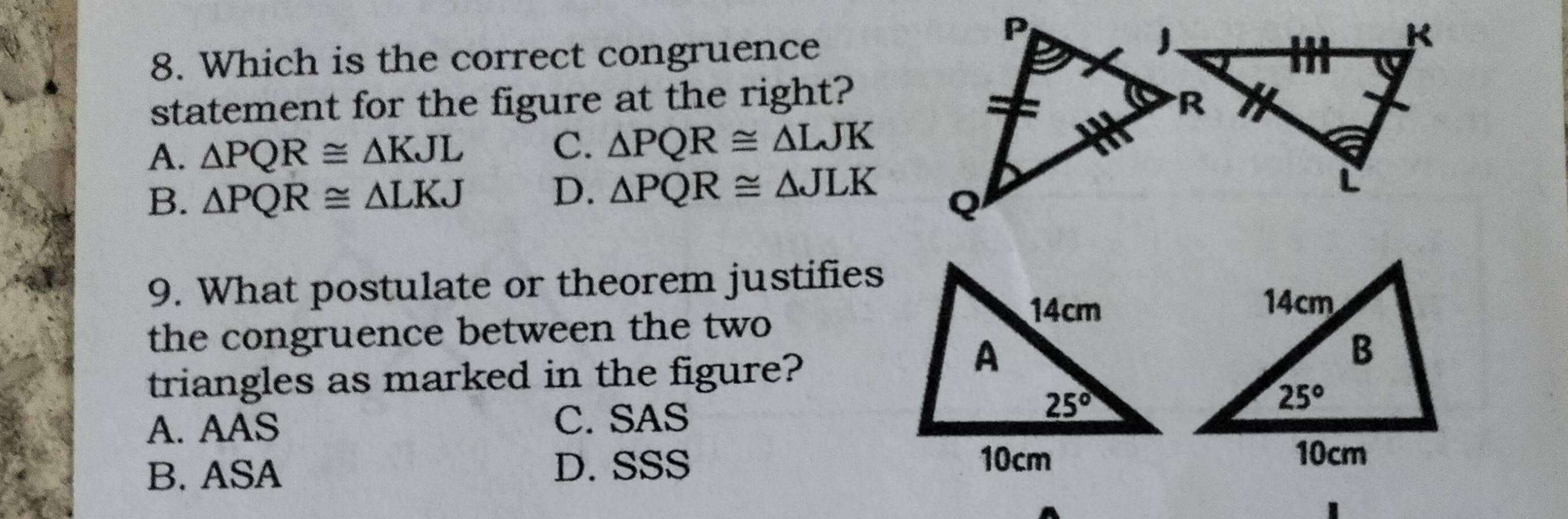 Which is the correct congruence
statement for the figure at the right?
A. △ PQR≌ △ KJL
C. △ PQR≌ △ LJK
B. △ PQR≌ △ LKJ D. △ PQR≌ △ JLK
9. What postulate or theorem justifies
the congruence between the two
triangles as marked in the figure?
A. AAS C. SAS
B. ASA D. SSS