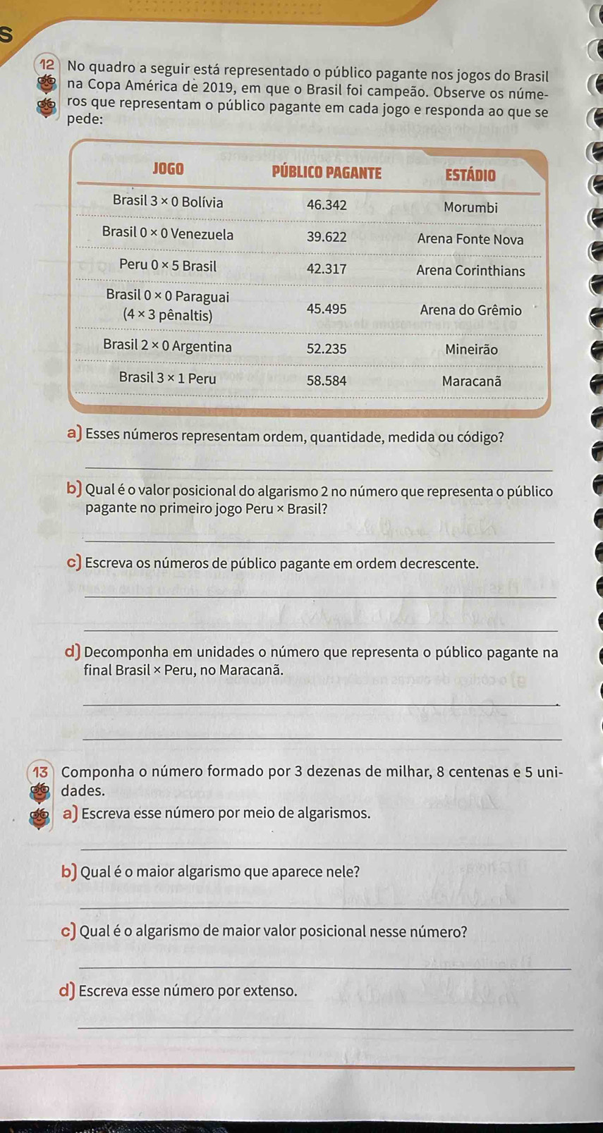 3
12 No quadro a seguir está representado o público pagante nos jogos do Brasil
na Copa América de 2019, em que o Brasil foi campeão. Observe os núme-
ros que representam o público pagante em cada jogo e responda ao que se
pede:
a) Esses números representam ordem, quantidade, medida ou código?
_
b) Qual é o valor posicional do algarismo 2 no número que representa o público
pagante no primeiro jogo Peru × Brasil?
_
c) Escreva os números de público pagante em ordem decrescente.
_
_
d) Decomponha em unidades o número que representa o público pagante na
final Brasil × Peru, no Maracanã.
_
_
13 Componha o número formado por 3 dezenas de milhar, 8 centenas e 5 uni-
dades.
a) Escreva esse número por meio de algarismos.
_
b) Qualé o maior algarismo que aparece nele?
_
c) Qual é o algarismo de maior valor posicional nesse número?
_
d) Escreva esse número por extenso.
_
_