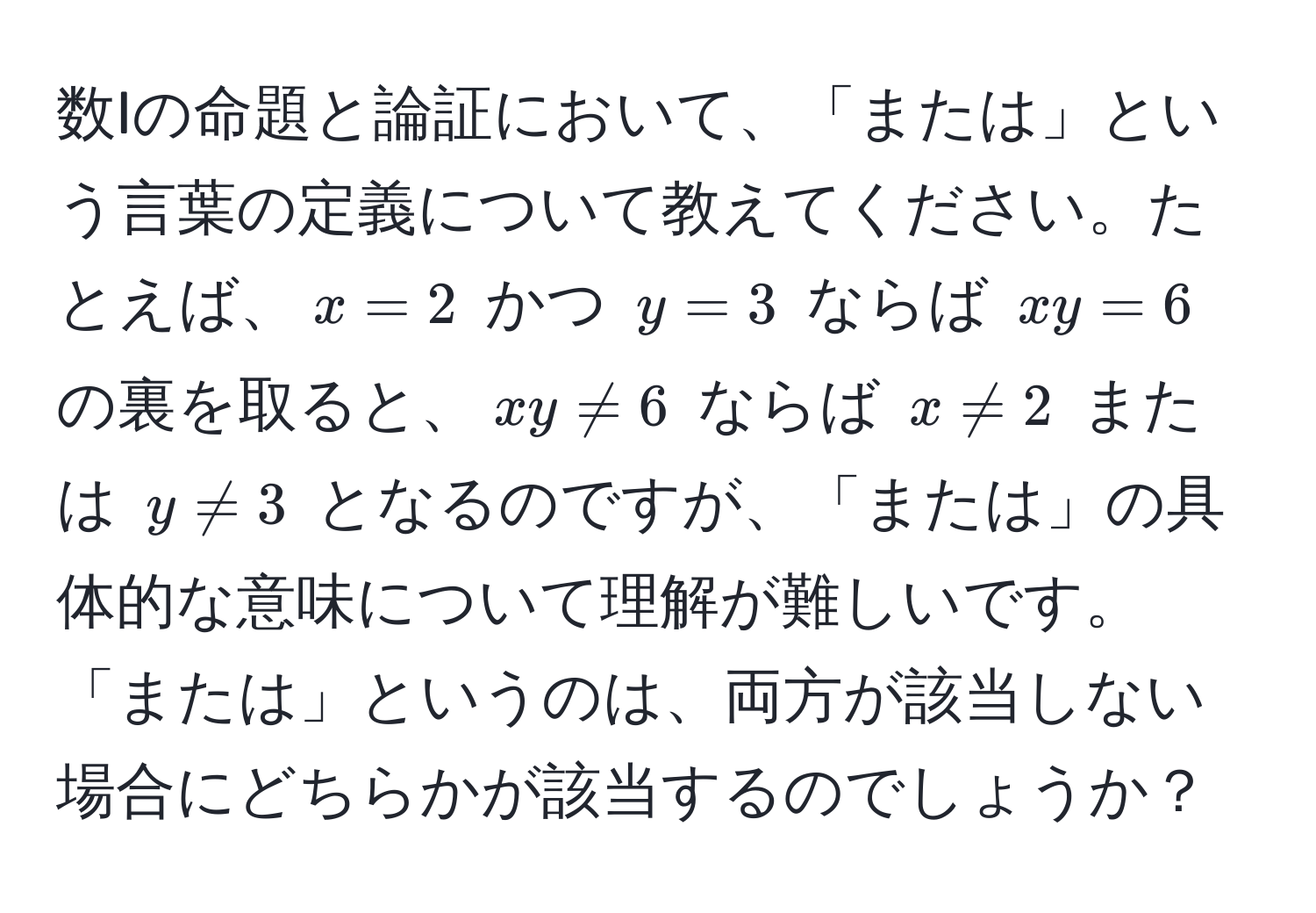 数Iの命題と論証において、「または」という言葉の定義について教えてください。たとえば、$x=2$ かつ $y=3$ ならば $xy=6$ の裏を取ると、$xy != 6$ ならば $x != 2$ または $y != 3$ となるのですが、「または」の具体的な意味について理解が難しいです。「または」というのは、両方が該当しない場合にどちらかが該当するのでしょうか？