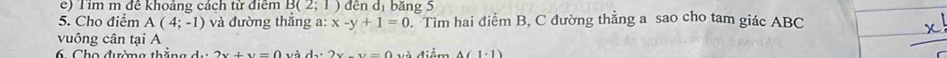 Tim m đề khoảng cách từ điểm B(2;1) dên dị băng 5 
5. Cho điểm A(4;-1) và đường thắng a: x-y+1=0 Tìm hai điểm B, C đường thẳng a sao cho tam giác ABC
vuông cân tại A
6. Cho đường thẳng d..2x+y=0 và dx2x-y=0 V à điểm △ (1· 1)