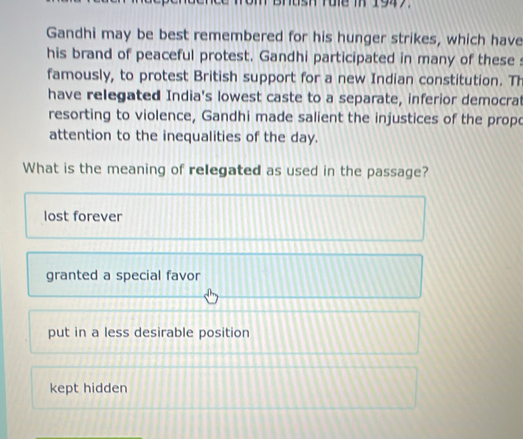 Brtsh Fule T 1947.
Gandhi may be best remembered for his hunger strikes, which have
his brand of peaceful protest. Gandhi participated in many of these s
famously, to protest British support for a new Indian constitution. Th
have relegated India's lowest caste to a separate, inferior democra
resorting to violence, Gandhi made salient the injustices of the propo
attention to the inequalities of the day.
What is the meaning of relegated as used in the passage?
lost forever
granted a special favor
put in a less desirable position
kept hidden