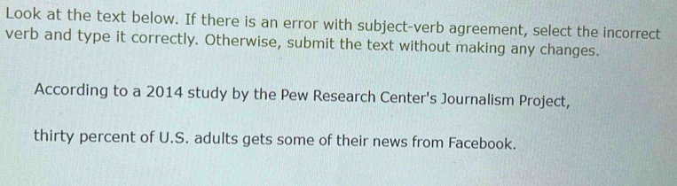 Look at the text below. If there is an error with subject-verb agreement, select the incorrect 
verb and type it correctly. Otherwise, submit the text without making any changes. 
According to a 2014 study by the Pew Research Center's Journalism Project, 
thirty percent of U.S. adults gets some of their news from Facebook.