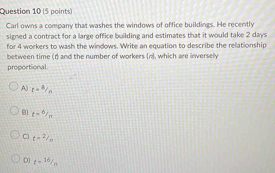 Carl owns a company that washes the windows of office buildings. He recently
signed a contract for a large office building and estimates that it would take 2 days
for 4 workers to wash the windows. Write an equation to describe the relationship
between time (t) and the number of workers (η), which are inversely
proportional.
A) t=8/n
B) t=^6/_n
C) t=2_/n
D) t= 16/n 