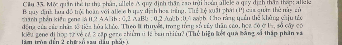 Một quần thể tự thụ phần, allele A quy định thân cao trội hoàn allele a quy định thần thấp; allele 
B quy định hoa đỏ trội hoàn với allele b quy định hoa trắng. Thế hệ xuất phát (P) của quần thể này có 
thành phần kiểu gene là 0,2 AABb : 0,2 AaBb : 0,2 Aabb : 0,4 aabb. Cho rằng quần thể không chịu tác 
động của các nhân tố tiến hóa khác. Theo lí thuyết, trong tổng số cây thân cao, hoa đỏ ở F_2 , số cây có 
kiểu gene dị hợp tử về cả 2 cặp gene chiếm tỉ lệ bao nhiêu? (Thể hiện kết quả bằng số thập phân và 
làm tròn đến 2 chữ số sau dấu phẩy).