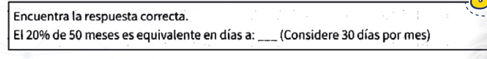 Encuentra la respuesta correcta. 
El 20% de 50 meses es equivalente en días a: _(Considere 30 días por mes)