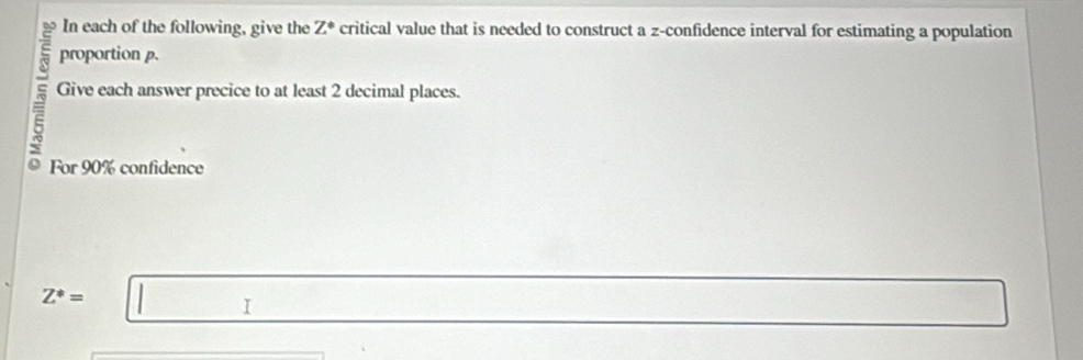 In each of the following, give the Z° critical value that is needed to construct a z -confidence interval for estimating a population 
proportion p. 
Give each answer precice to at least 2 decimal places. 
For 90% confidence
Z^*=□