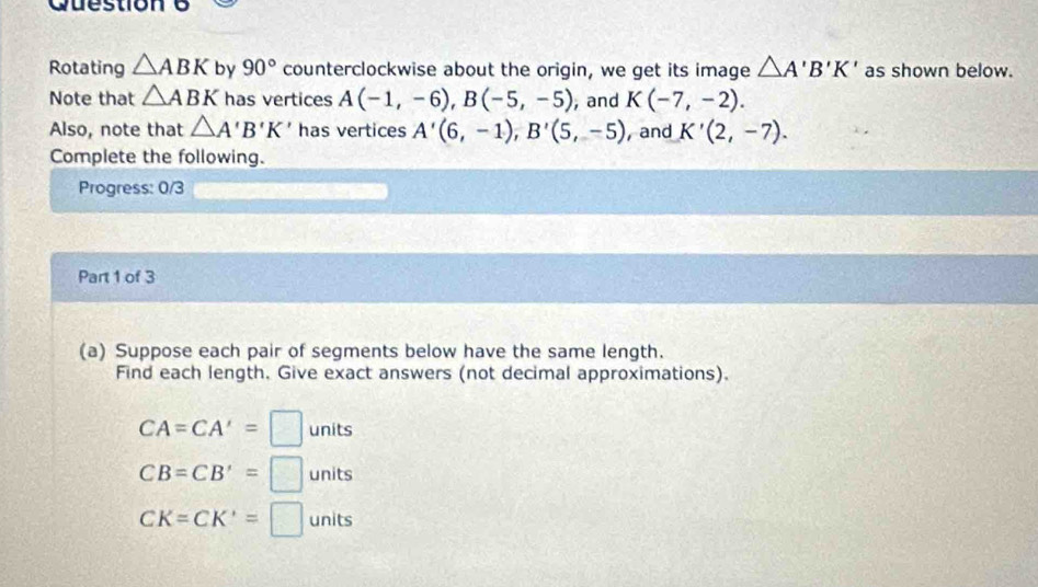 Rotating △ ABK by 90° counterclockwise about the origin, we get its image △ A'B'K' as shown below. 
Note that △ ABK has vertices A(-1,-6), B(-5,-5) , and K(-7,-2). 
Also, note that △ A'B'K' has vertices A'(6,-1), B'(5,-5) ,and K'(2,-7). 
Complete the following. 
Progress: 0/3 
Part 1 of 3 
(a) Suppose each pair of segments below have the same length. 
Find each length. Give exact answers (not decimal approximations).
CA=CA'=□ units
CB=CB'=□ units
CK=CK'=□ units
