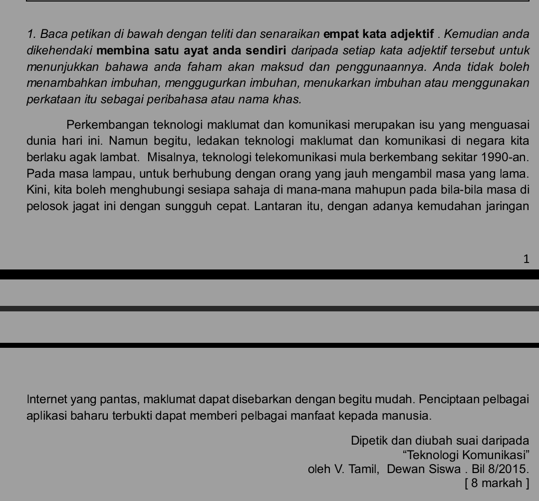 Baca petikan di bawah dengan teliti dan senaraikan empat kata adjektif . Kemudian anda 
dikehendaki membina satu ayat anda sendiri daripada setiap kata adjektif tersebut untuk 
menunjukkan bahawa anda faham akan maksud dan penggunaannya. Anda tidak boleh 
menambahkan imbuhan, menggugurkan imbuhan, menukarkan imbuhan atau menggunakan 
perkataan itu sebagai peribahasa atau nama khas. 
Perkembangan teknologi maklumat dan komunikasi merupakan isu yang menguasai 
dunia hari ini. Namun begitu, ledakan teknologi maklumat dan komunikasi di negara kita 
berlaku agak lambat. Misalnya, teknologi telekomunikasi mula berkembang sekitar 1990-an. 
Pada masa lampau, untuk berhubung dengan orang yang jauh mengambil masa yang lama. 
Kini, kita boleh menghubungi sesiapa sahaja di mana-mana mahupun pada bila-bila masa di 
pelosok jagat ini dengan sungguh cepat. Lantaran itu, dengan adanya kemudahan jaringan 
1 
Internet yang pantas, maklumat dapat disebarkan dengan begitu mudah. Penciptaan pelbagai 
aplikasi baharu terbukti dapat memberi pelbagai manfaat kepada manusia. 
Dipetik dan diubah suai daripada 
“Teknologi Komunikasi” 
oleh V. Tamil, Dewan Siswa . Bil 8/2015. 
[ 8 markah ]