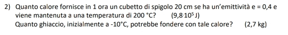 Quanto calore fornisce in 1 ora un cubetto di spigolo 20 cm se ha un’emittività e=0,4 e 
viene mantenuta a una temperatura di 200°C (9,8· 10^5J)
Quanto ghiaccio, inizialmente a -10°C , potrebbe fondere con tale calore? (2,7kg)