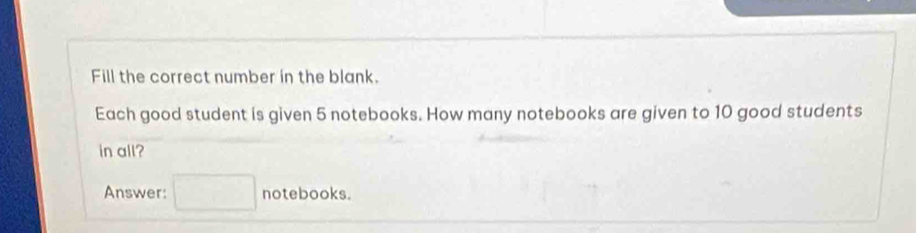 Fill the correct number in the blank. 
Each good student is given 5 notebooks. How many notebooks are given to 10 good students 
in all? 
Answer: □ notebooks.