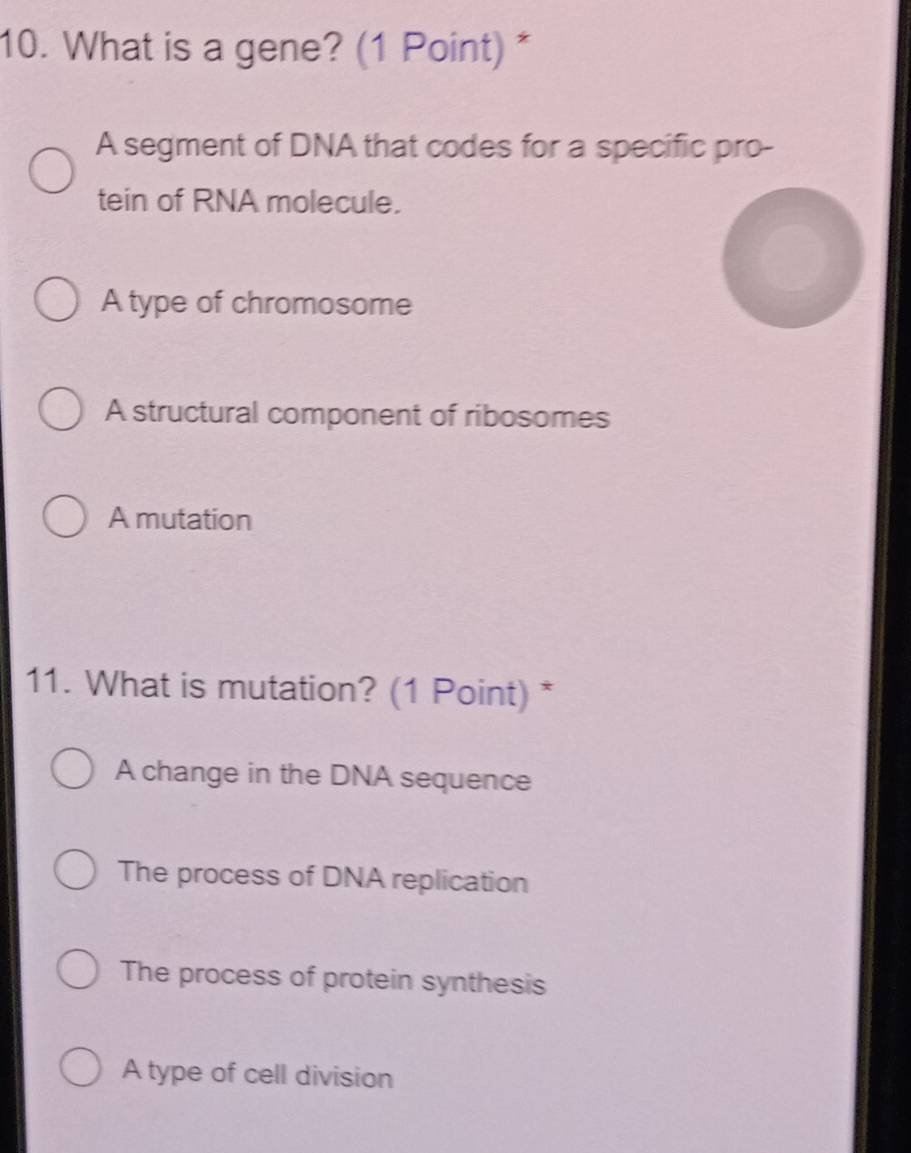 What is a gene? (1 Point) *
A segment of DNA that codes for a specific pro-
tein of RNA molecule.
A type of chromosome
A structural component of ribosomes
A mutation
11. What is mutation? (1 Point) *
A change in the DNA sequence
The process of DNA replication
The process of protein synthesis
A type of cell division