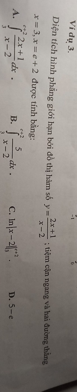 Ví dụ 3.
-1
o
Diện tích hình phẳng giới hạn bởi đồ thị hàm số y= (2x+1)/x-2 ; tiệm cận ngang và hai đường thằng
x=3, x=e+2 được tính bằng:
B.
A. ∈tlimits _3^((e+2)frac 2x+1)x-2dx. ∈tlimits _3^((c+2)frac 5)x-2dx. C. . ln |x-2||_3^(e+2). D. 5-e